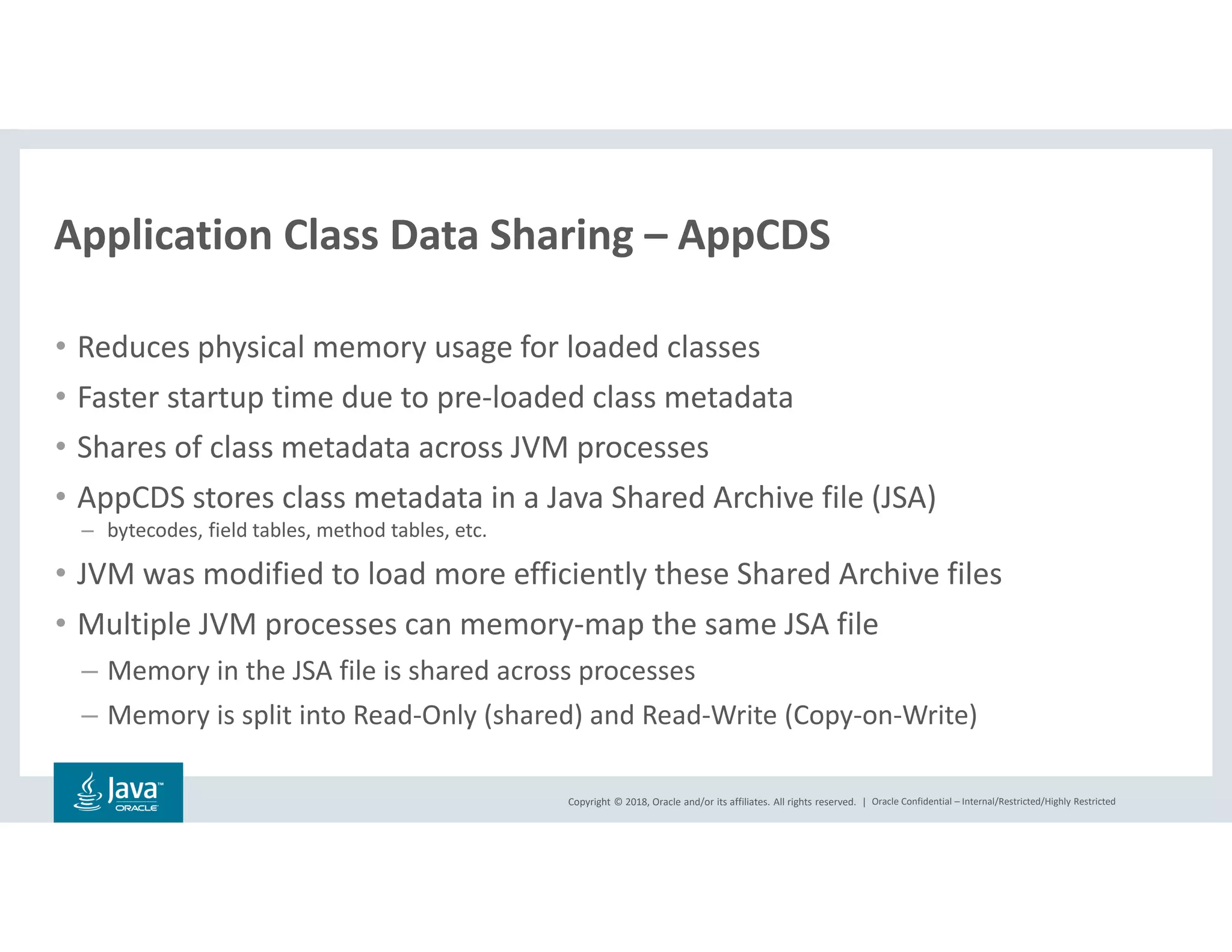 Copyright © 2018, Oracle and/or its affiliates. All rights reserved. | Oracle Confidential – Internal/Restricted/Highly Restricted
• Reduces physical memory usage for loaded classes
• Faster startup time due to pre-loaded class metadata
• Shares of class metadata across JVM processes
• AppCDS stores class metadata in a Java Shared Archive file (JSA)
– bytecodes, field tables, method tables, etc.
• JVM was modified to load more efficiently these Shared Archive files
• Multiple JVM processes can memory-map the same JSA file
– Memory in the JSA file is shared across processes
– Memory is split into Read-Only (shared) and Read-Write (Copy-on-Write)
Application Class Data Sharing – AppCDS
 
