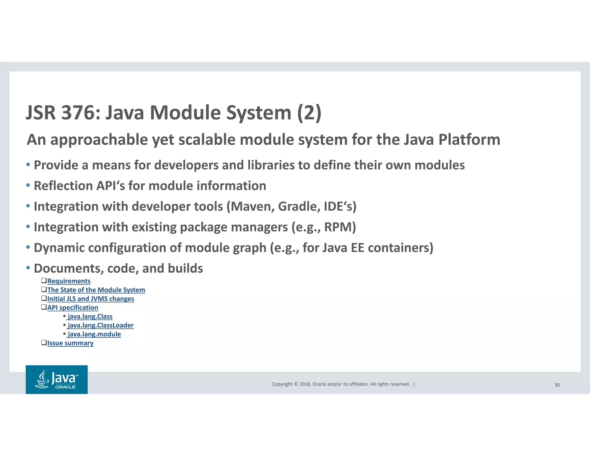 Copyright © 2018, Oracle and/or its affiliates. All rights reserved. |
• Provide a means for developers and libraries to define their own modules
• Reflection API‘s for module information
• Integration with developer tools (Maven, Gradle, IDE‘s)
• Integration with existing package managers (e.g., RPM)
• Dynamic configuration of module graph (e.g., for Java EE containers)
• Documents, code, and builds
Requirements
The State of the Module System
Initial JLS and JVMS changes
API specification
java.lang.Class
java.lang.ClassLoader
java.lang.module
Issue summary
30
JSR 376: Java Module System (2)
An approachable yet scalable module system for the Java Platform
 