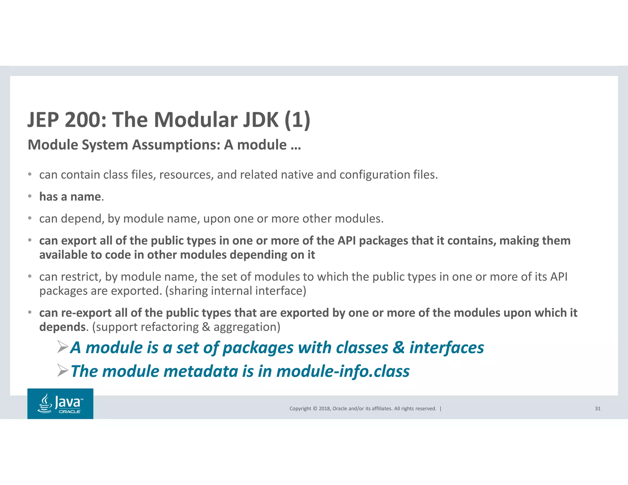Copyright © 2018, Oracle and/or its affiliates. All rights reserved. |
JEP 200: The Modular JDK (1)
• can contain class files, resources, and related native and configuration files.
• has a name.
• can depend, by module name, upon one or more other modules.
• can export all of the public types in one or more of the API packages that it contains, making them
available to code in other modules depending on it
• can restrict, by module name, the set of modules to which the public types in one or more of its API
packages are exported. (sharing internal interface)
• can re-export all of the public types that are exported by one or more of the modules upon which it
depends. (support refactoring & aggregation)
A module is a set of packages with classes & interfaces
The module metadata is in module-info.class
31
Module System Assumptions: A module …
 