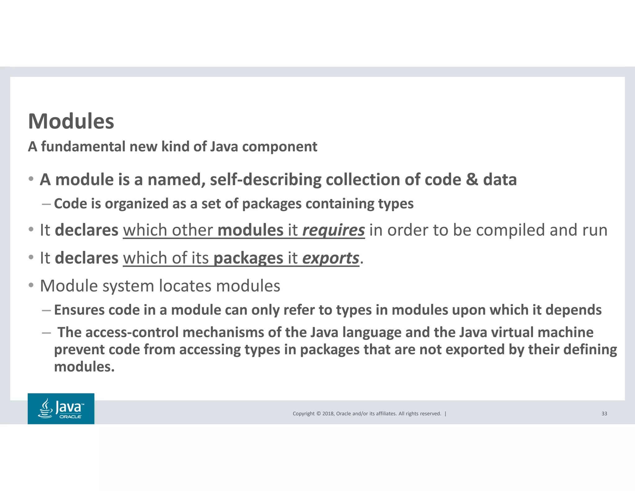 Copyright © 2018, Oracle and/or its affiliates. All rights reserved. |
Modules
• A module is a named, self-describing collection of code & data
– Code is organized as a set of packages containing types
• It declares which other modules it requires in order to be compiled and run
• It declares which of its packages it exports.
• Module system locates modules
– Ensures code in a module can only refer to types in modules upon which it depends
– The access-control mechanisms of the Java language and the Java virtual machine
prevent code from accessing types in packages that are not exported by their defining
modules.
33
A fundamental new kind of Java component
 