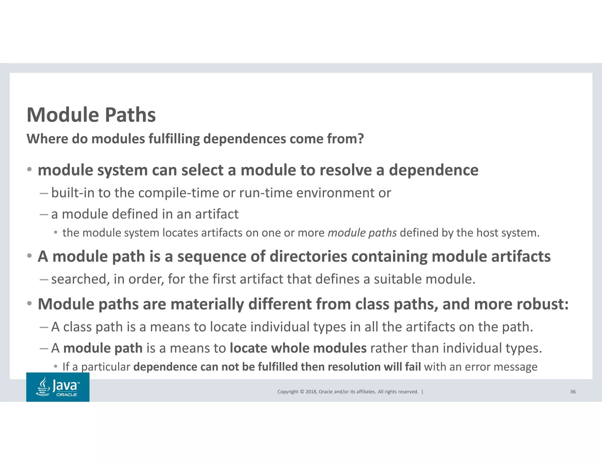 Copyright © 2018, Oracle and/or its affiliates. All rights reserved. |
Module Paths
• module system can select a module to resolve a dependence
– built-in to the compile-time or run-time environment or
– a module defined in an artifact
• the module system locates artifacts on one or more module paths defined by the host system.
• A module path is a sequence of directories containing module artifacts
– searched, in order, for the first artifact that defines a suitable module.
• Module paths are materially different from class paths, and more robust:
– A class path is a means to locate individual types in all the artifacts on the path.
– A module path is a means to locate whole modules rather than individual types.
• If a particular dependence can not be fulfilled then resolution will fail with an error message
36
Where do modules fulfilling dependences come from?
 
