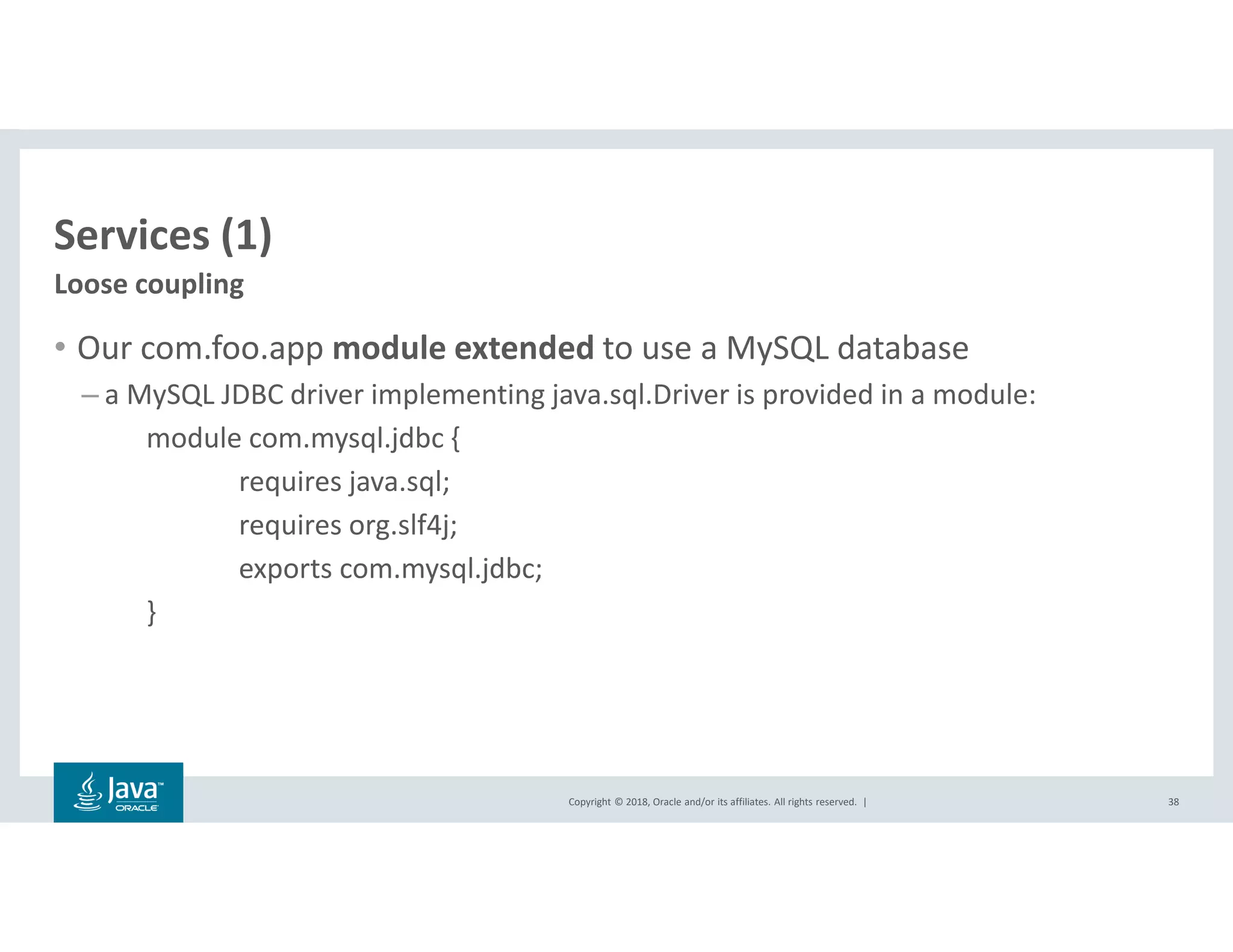 Copyright © 2018, Oracle and/or its affiliates. All rights reserved. |
Services (1)
• Our com.foo.app module extended to use a MySQL database
– a MySQL JDBC driver implementing java.sql.Driver is provided in a module:
module com.mysql.jdbc {
requires java.sql;
requires org.slf4j;
exports com.mysql.jdbc;
}
38
Loose coupling
 