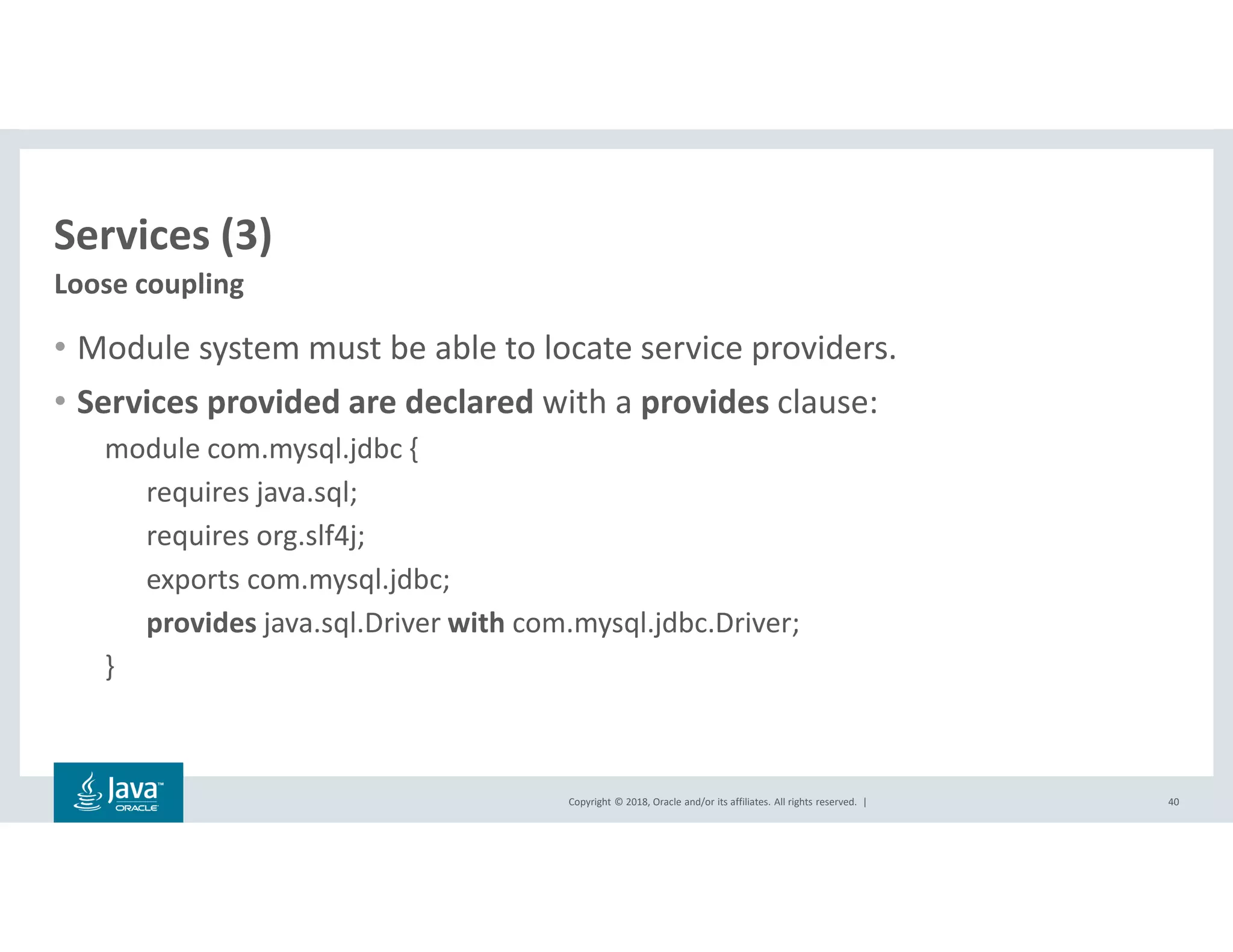 Copyright © 2018, Oracle and/or its affiliates. All rights reserved. |
Services (3)
• Module system must be able to locate service providers.
• Services provided are declared with a provides clause:
module com.mysql.jdbc {
requires java.sql;
requires org.slf4j;
exports com.mysql.jdbc;
provides java.sql.Driver with com.mysql.jdbc.Driver;
}
40
Loose coupling
 