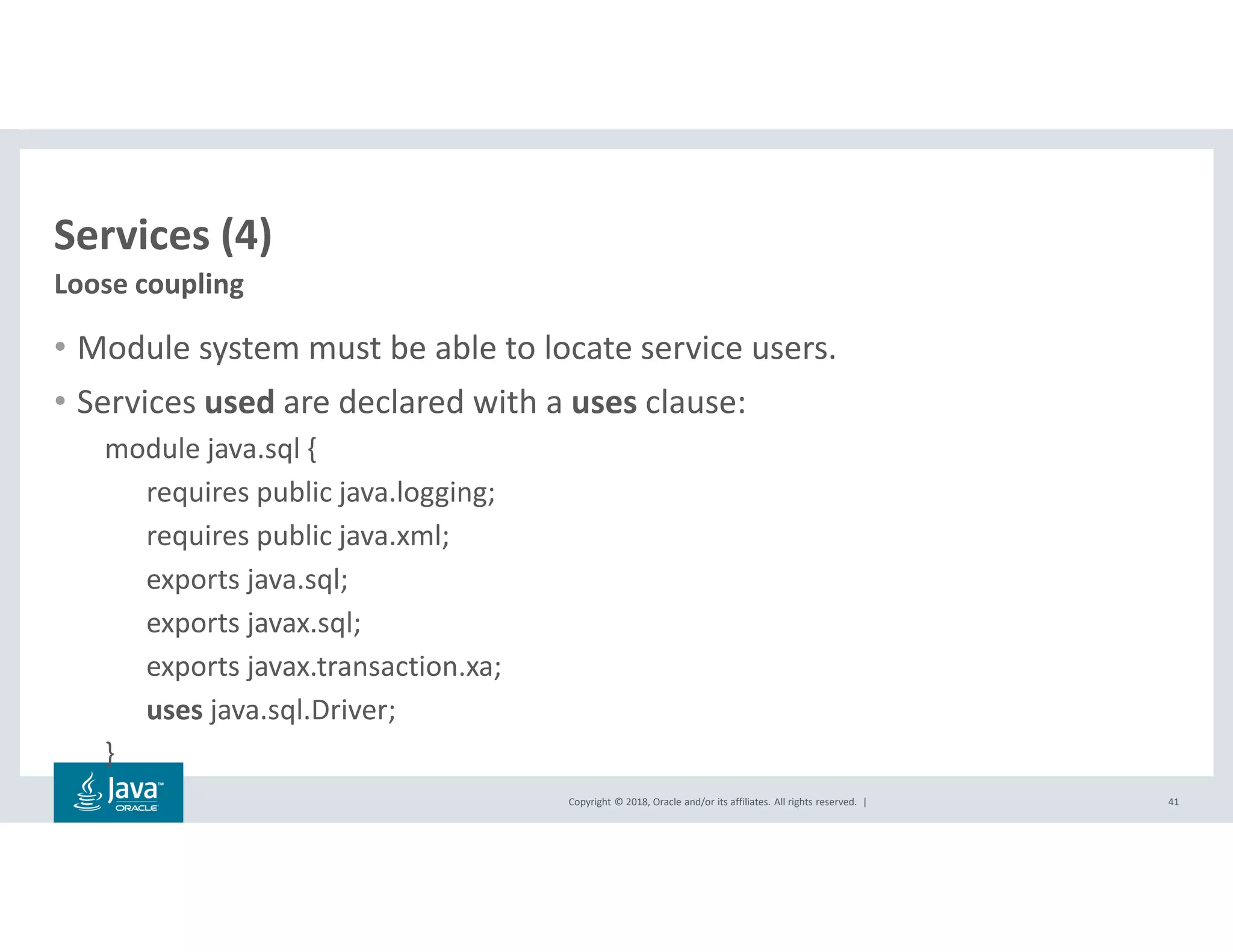 Copyright © 2018, Oracle and/or its affiliates. All rights reserved. |
Services (4)
• Module system must be able to locate service users.
• Services used are declared with a uses clause:
module java.sql {
requires public java.logging;
requires public java.xml;
exports java.sql;
exports javax.sql;
exports javax.transaction.xa;
uses java.sql.Driver;
}
41
Loose coupling
 