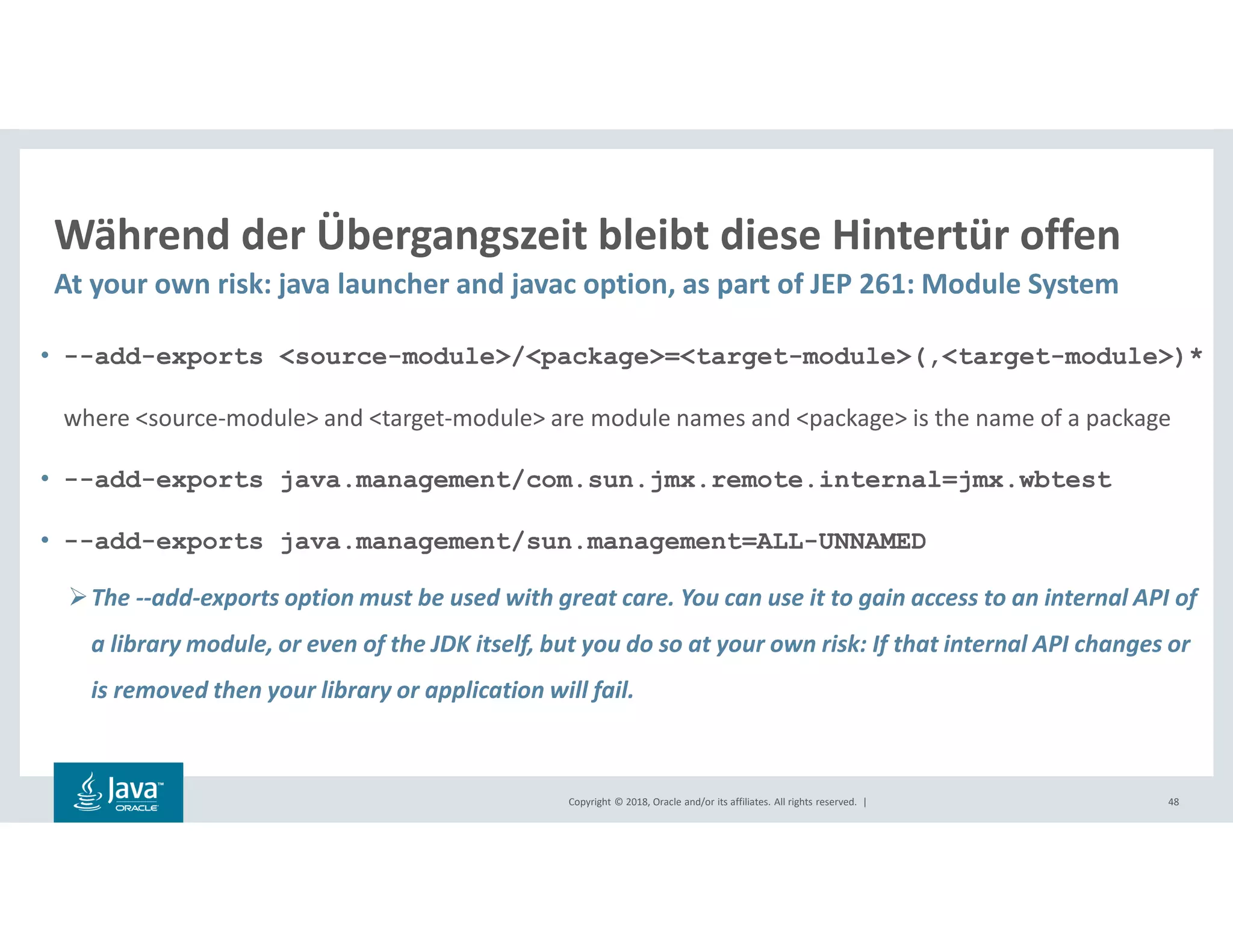 Copyright © 2018, Oracle and/or its affiliates. All rights reserved. |
Während der Übergangszeit bleibt diese Hintertür offen
At your own risk: java launcher and javac option, as part of JEP 261: Module System
48
• --add-exports <source-module>/<package>=<target-module>(,<target-module>)*
where <source-module> and <target-module> are module names and <package> is the name of a package
• --add-exports java.management/com.sun.jmx.remote.internal=jmx.wbtest
• --add-exports java.management/sun.management=ALL-UNNAMED
The --add-exports option must be used with great care. You can use it to gain access to an internal API of
a library module, or even of the JDK itself, but you do so at your own risk: If that internal API changes or
is removed then your library or application will fail.
 