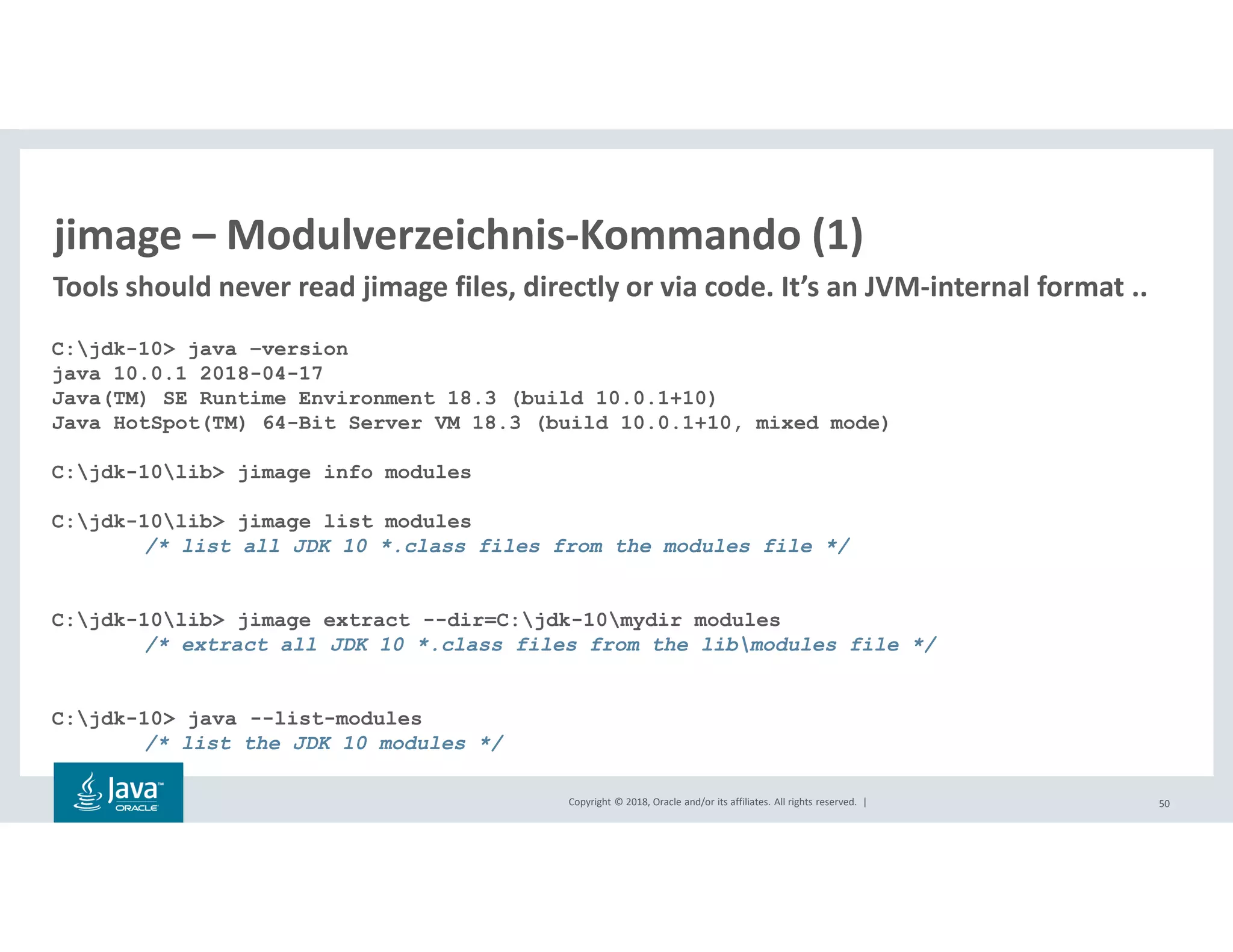 Copyright © 2018, Oracle and/or its affiliates. All rights reserved. | 50
jimage – Modulverzeichnis-Kommando (1)
C:jdk-10> java –version
java 10.0.1 2018-04-17
Java(TM) SE Runtime Environment 18.3 (build 10.0.1+10)
Java HotSpot(TM) 64-Bit Server VM 18.3 (build 10.0.1+10, mixed mode)
C:jdk-10lib> jimage info modules
C:jdk-10lib> jimage list modules
/* list all JDK 10 *.class files from the modules file */
C:jdk-10lib> jimage extract --dir=C:jdk-10mydir modules
/* extract all JDK 10 *.class files from the libmodules file */
C:jdk-10> java --list-modules
/* list the JDK 10 modules */
Tools should never read jimage files, directly or via code. It’s an JVM-internal format ..
 