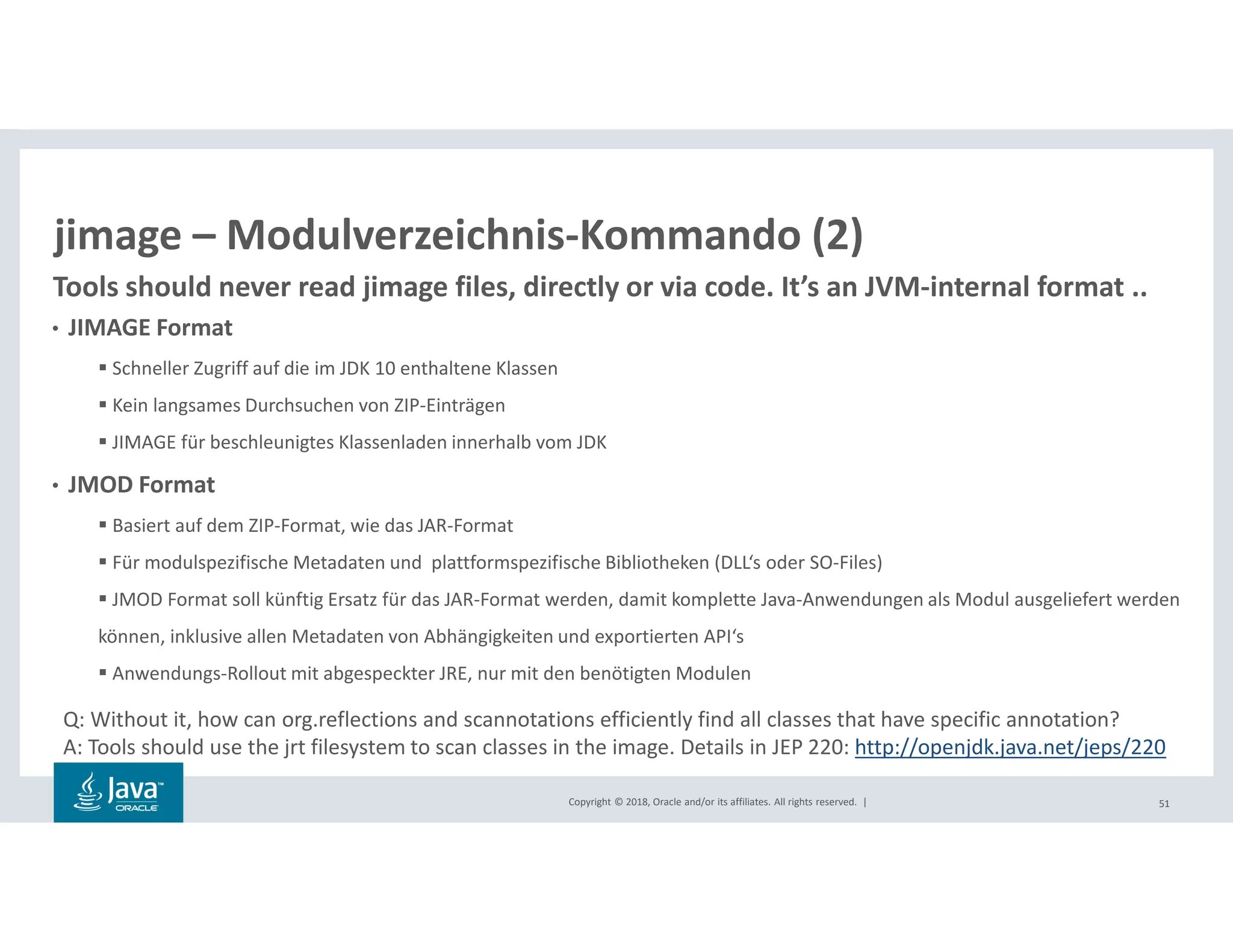 Copyright © 2018, Oracle and/or its affiliates. All rights reserved. | 51
jimage – Modulverzeichnis-Kommando (2)
• JIMAGE Format
Schneller Zugriff auf die im JDK 10 enthaltene Klassen
Kein langsames Durchsuchen von ZIP-Einträgen
JIMAGE für beschleunigtes Klassenladen innerhalb vom JDK
• JMOD Format
Basiert auf dem ZIP-Format, wie das JAR-Format
Für modulspezifische Metadaten und plattformspezifische Bibliotheken (DLL‘s oder SO-Files)
JMOD Format soll künftig Ersatz für das JAR-Format werden, damit komplette Java-Anwendungen als Modul ausgeliefert werden
können, inklusive allen Metadaten von Abhängigkeiten und exportierten API‘s
Anwendungs-Rollout mit abgespeckter JRE, nur mit den benötigten Modulen
Q: Without it, how can org.reflections and scannotations efficiently find all classes that have specific annotation?
A: Tools should use the jrt filesystem to scan classes in the image. Details in JEP 220: http://openjdk.java.net/jeps/220
Tools should never read jimage files, directly or via code. It’s an JVM-internal format ..
 