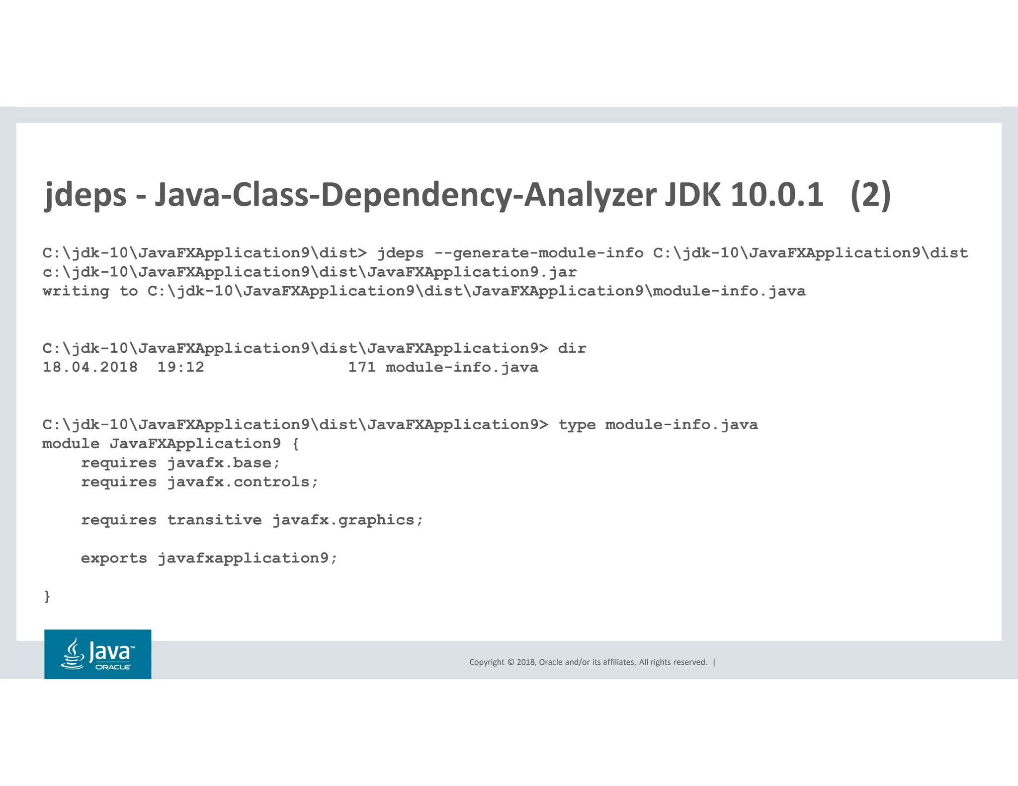 Copyright © 2018, Oracle and/or its affiliates. All rights reserved. |
jdeps - Java-Class-Dependency-Analyzer JDK 10.0.1 (2)
C:jdk-10JavaFXApplication9dist> jdeps --generate-module-info C:jdk-10JavaFXApplication9dist
c:jdk-10JavaFXApplication9distJavaFXApplication9.jar
writing to C:jdk-10JavaFXApplication9distJavaFXApplication9module-info.java
C:jdk-10JavaFXApplication9distJavaFXApplication9> dir
18.04.2018 19:12 171 module-info.java
C:jdk-10JavaFXApplication9distJavaFXApplication9> type module-info.java
module JavaFXApplication9 {
requires javafx.base;
requires javafx.controls;
requires transitive javafx.graphics;
exports javafxapplication9;
}
 