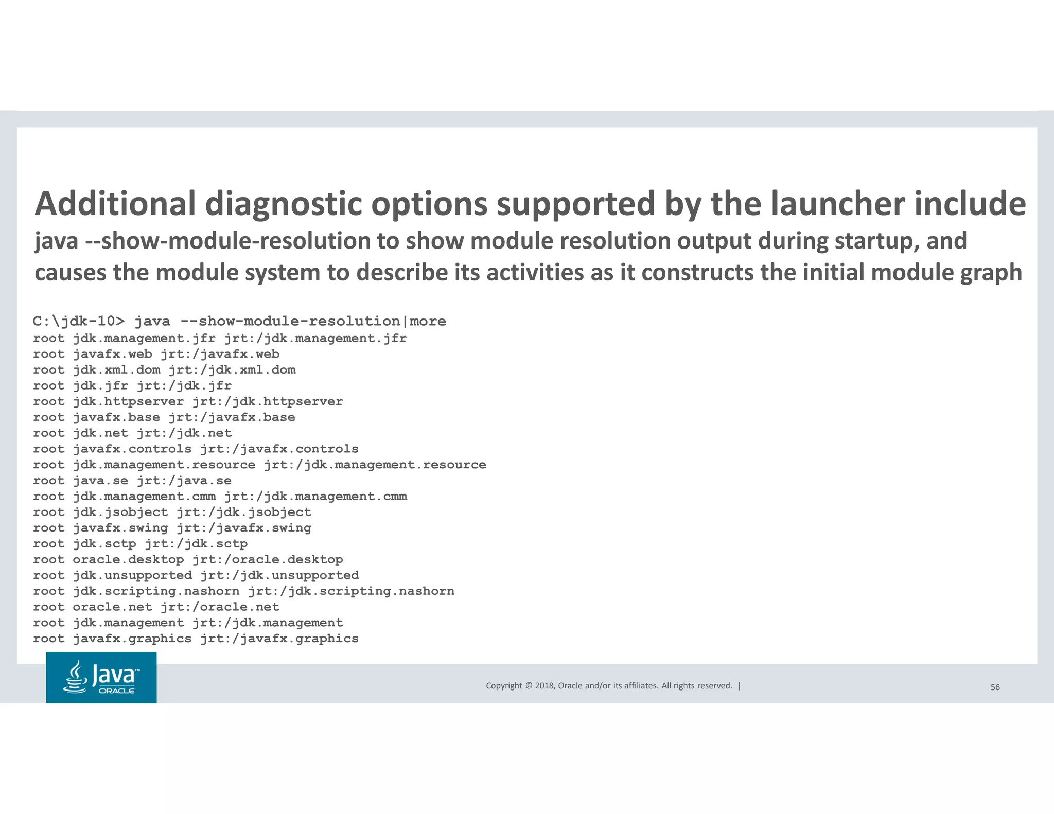 Copyright © 2018, Oracle and/or its affiliates. All rights reserved. | 56
Additional diagnostic options supported by the launcher include
java --show-module-resolution to show module resolution output during startup, and
causes the module system to describe its activities as it constructs the initial module graph
C:jdk-10> java --show-module-resolution|more
root jdk.management.jfr jrt:/jdk.management.jfr
root javafx.web jrt:/javafx.web
root jdk.xml.dom jrt:/jdk.xml.dom
root jdk.jfr jrt:/jdk.jfr
root jdk.httpserver jrt:/jdk.httpserver
root javafx.base jrt:/javafx.base
root jdk.net jrt:/jdk.net
root javafx.controls jrt:/javafx.controls
root jdk.management.resource jrt:/jdk.management.resource
root java.se jrt:/java.se
root jdk.management.cmm jrt:/jdk.management.cmm
root jdk.jsobject jrt:/jdk.jsobject
root javafx.swing jrt:/javafx.swing
root jdk.sctp jrt:/jdk.sctp
root oracle.desktop jrt:/oracle.desktop
root jdk.unsupported jrt:/jdk.unsupported
root jdk.scripting.nashorn jrt:/jdk.scripting.nashorn
root oracle.net jrt:/oracle.net
root jdk.management jrt:/jdk.management
root javafx.graphics jrt:/javafx.graphics
 