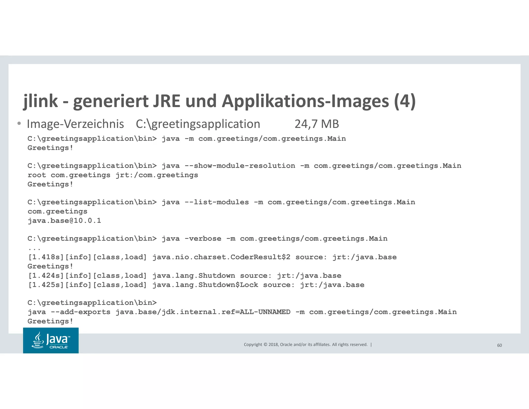 Copyright © 2018, Oracle and/or its affiliates. All rights reserved. | 60
jlink - generiert JRE und Applikations-Images (4)
• Image-Verzeichnis C:greetingsapplication 24,7 MB
C:greetingsapplicationbin> java -m com.greetings/com.greetings.Main
Greetings!
C:greetingsapplicationbin> java --show-module-resolution -m com.greetings/com.greetings.Main
root com.greetings jrt:/com.greetings
Greetings!
C:greetingsapplicationbin> java --list-modules -m com.greetings/com.greetings.Main
com.greetings
java.base@10.0.1
C:greetingsapplicationbin> java -verbose -m com.greetings/com.greetings.Main
...
[1.418s][info][class,load] java.nio.charset.CoderResult$2 source: jrt:/java.base
Greetings!
[1.424s][info][class,load] java.lang.Shutdown source: jrt:/java.base
[1.425s][info][class,load] java.lang.Shutdown$Lock source: jrt:/java.base
C:greetingsapplicationbin>
java --add-exports java.base/jdk.internal.ref=ALL-UNNAMED -m com.greetings/com.greetings.Main
Greetings!
 