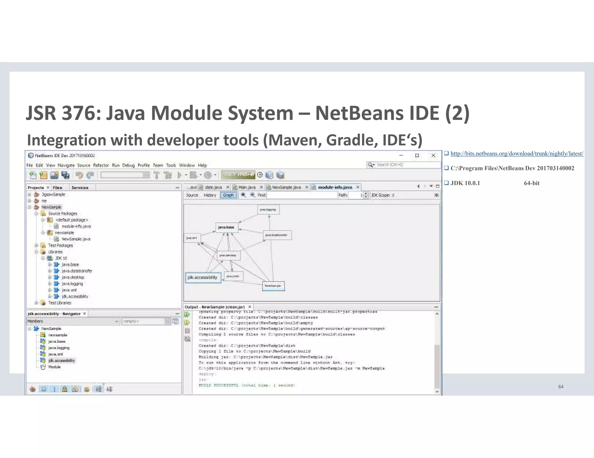 Copyright © 2018, Oracle and/or its affiliates. All rights reserved. | 64
JSR 376: Java Module System – NetBeans IDE (2)
Integration with developer tools (Maven, Gradle, IDE‘s)
http://bits.netbeans.org/download/trunk/nightly/latest/
C:Program FilesNetBeans Dev 201703140002
JDK 10.0.1 64-bit
 