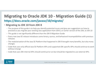 Copyright © 2018, Oracle and/or its affiliates. All rights reserved. |
Migrating to Oracle JDK 10 - Migration Guide (1)
https://docs.oracle.com/javase/10/migrate/
10
• Migrating to JDK 10 from JDK 8
– The purpose of this guide is to help you identify potential issues and give you suggestions on how to
proceed as you migrate your existing Java application from JDK 8, or earlier version of the JDK, to JDK 10
– This guide is not significantly different than the JDK 9 Migration Guide
– Every new Java SE release introduces some binary, source, and behavioral incompatibilities with previous
releases
– The modularization of the Java SE Platform that happened in JDK 9 brought many benefits, but also many
changes
– Code that uses only official Java SE Platform APIs and supported JDK-specific APIs should continue to work
without change
– Code that uses JDK-internal APIs should continue to run but should be migrated to use external APIs
 