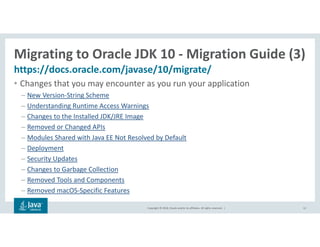 Copyright © 2018, Oracle and/or its affiliates. All rights reserved. |
Migrating to Oracle JDK 10 - Migration Guide (3)
https://docs.oracle.com/javase/10/migrate/
12
• Changes that you may encounter as you run your application
– New Version-String Scheme
– Understanding Runtime Access Warnings
– Changes to the Installed JDK/JRE Image
– Removed or Changed APIs
– Modules Shared with Java EE Not Resolved by Default
– Deployment
– Security Updates
– Changes to Garbage Collection
– Removed Tools and Components
– Removed macOS-Specific Features
 