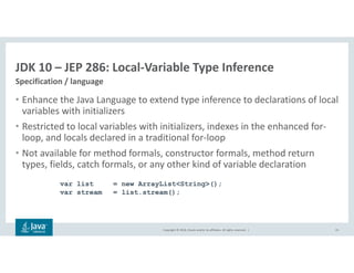Copyright © 2018, Oracle and/or its affiliates. All rights reserved. |
JDK 10 – JEP 286: Local-Variable Type Inference
Specification / language
15
• Enhance the Java Language to extend type inference to declarations of local
variables with initializers
• Restricted to local variables with initializers, indexes in the enhanced for-
loop, and locals declared in a traditional for-loop
• Not available for method formals, constructor formals, method return
types, fields, catch formals, or any other kind of variable declaration
var list = new ArrayList<String>();
var stream = list.stream();
 