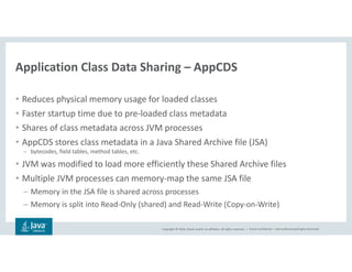 Copyright © 2018, Oracle and/or its affiliates. All rights reserved. | Oracle Confidential – Internal/Restricted/Highly Restricted
• Reduces physical memory usage for loaded classes
• Faster startup time due to pre-loaded class metadata
• Shares of class metadata across JVM processes
• AppCDS stores class metadata in a Java Shared Archive file (JSA)
– bytecodes, field tables, method tables, etc.
• JVM was modified to load more efficiently these Shared Archive files
• Multiple JVM processes can memory-map the same JSA file
– Memory in the JSA file is shared across processes
– Memory is split into Read-Only (shared) and Read-Write (Copy-on-Write)
Application Class Data Sharing – AppCDS
 