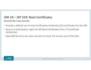 Copyright © 2018, Oracle and/or its affiliates. All rights reserved. |
JDK 10 – JEP 319: Root Certificates
Security-libs / java.security
23
• Provide a default set of root Certification Authority (CA) certificates for the JDK
• Secure re-distribution rights for 80 Root Certificates from 17 Certificate
Authorities
• OpenJDK binaries can now connect to many TLS servers out-of-the-box
 