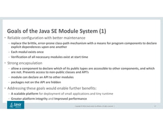 Copyright © 2018, Oracle and/or its affiliates. All rights reserved. |
Goals of the Java SE Module System (1)
• Reliable configuration with better maintenance
– replace the brittle, error-prone class-path mechanism with a means for program components to declare
explicit dependences upon one another
– Each modul exists once
– Verification of all necessary modules exist at start time
• Strong encapsulation
– allow a component to declare which of its public types are accessible to other components, and which
are not. Prevents access to non-public classes and API’s
– module can declare an API to other modules
– packages not on the API are hidden
• Addressing these goals would enable further benefits:
– A scalable platform for deployment of small applications and tiny runtime
– Greater platform integrity and Improved performance
27
 