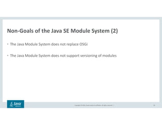 Copyright © 2018, Oracle and/or its affiliates. All rights reserved. |
Non-Goals of the Java SE Module System (2)
• The Java Module System does not replace OSGi
• The Java Module System does not support versioning of modules
28
 