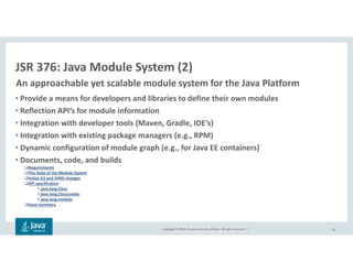 Copyright © 2018, Oracle and/or its affiliates. All rights reserved. |
• Provide a means for developers and libraries to define their own modules
• Reflection API‘s for module information
• Integration with developer tools (Maven, Gradle, IDE‘s)
• Integration with existing package managers (e.g., RPM)
• Dynamic configuration of module graph (e.g., for Java EE containers)
• Documents, code, and builds
Requirements
The State of the Module System
Initial JLS and JVMS changes
API specification
java.lang.Class
java.lang.ClassLoader
java.lang.module
Issue summary
30
JSR 376: Java Module System (2)
An approachable yet scalable module system for the Java Platform
 