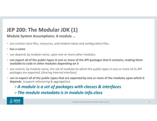 Copyright © 2018, Oracle and/or its affiliates. All rights reserved. |
JEP 200: The Modular JDK (1)
• can contain class files, resources, and related native and configuration files.
• has a name.
• can depend, by module name, upon one or more other modules.
• can export all of the public types in one or more of the API packages that it contains, making them
available to code in other modules depending on it
• can restrict, by module name, the set of modules to which the public types in one or more of its API
packages are exported. (sharing internal interface)
• can re-export all of the public types that are exported by one or more of the modules upon which it
depends. (support refactoring & aggregation)
A module is a set of packages with classes & interfaces
The module metadata is in module-info.class
31
Module System Assumptions: A module …
 