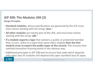 Copyright © 2018, Oracle and/or its affiliates. All rights reserved. |
JEP 200: The Modular JDK (2)
• Standard modules, whose specifications are governed by the JCP, must
have names starting with the string "java.".
• All other modules are merely part of the JDK, and must have names
starting with the string "jdk.".
• If a module exports a type that contains a public or protected member
that, in turn, refers to a type from some other module then the first
module must re-export the public types of the second. This ensures that
method-invocation chaining works in the obvious way.
• Additional principles in JEP 200 text to ensure that code which depends
only upon Java SE modules will depend only upon standard Java SE types.
32
Design Principles
 