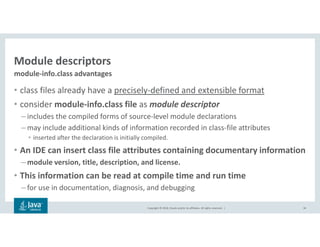 Copyright © 2018, Oracle and/or its affiliates. All rights reserved. |
Module descriptors
• class files already have a precisely-defined and extensible format
• consider module-info.class file as module descriptor
– includes the compiled forms of source-level module declarations
– may include additional kinds of information recorded in class-file attributes
• inserted after the declaration is initially compiled.
• An IDE can insert class file attributes containing documentary information
– module version, title, description, and license.
• This information can be read at compile time and run time
– for use in documentation, diagnosis, and debugging
34
module-info.class advantages
 