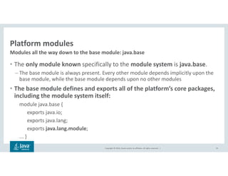 Copyright © 2018, Oracle and/or its affiliates. All rights reserved. |
Platform modules
• The only module known specifically to the module system is java.base.
– The base module is always present. Every other module depends implicitly upon the
base module, while the base module depends upon no other modules
• The base module defines and exports all of the platform’s core packages,
including the module system itself:
module java.base {
exports java.io;
exports java.lang;
exports java.lang.module;
... }
35
Modules all the way down to the base module: java.base
 