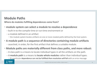 Copyright © 2018, Oracle and/or its affiliates. All rights reserved. |
Module Paths
• module system can select a module to resolve a dependence
– built-in to the compile-time or run-time environment or
– a module defined in an artifact
• the module system locates artifacts on one or more module paths defined by the host system.
• A module path is a sequence of directories containing module artifacts
– searched, in order, for the first artifact that defines a suitable module.
• Module paths are materially different from class paths, and more robust:
– A class path is a means to locate individual types in all the artifacts on the path.
– A module path is a means to locate whole modules rather than individual types.
• If a particular dependence can not be fulfilled then resolution will fail with an error message
36
Where do modules fulfilling dependences come from?
 