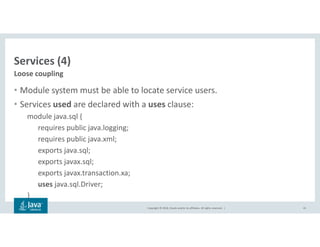 Copyright © 2018, Oracle and/or its affiliates. All rights reserved. |
Services (4)
• Module system must be able to locate service users.
• Services used are declared with a uses clause:
module java.sql {
requires public java.logging;
requires public java.xml;
exports java.sql;
exports javax.sql;
exports javax.transaction.xa;
uses java.sql.Driver;
}
41
Loose coupling
 