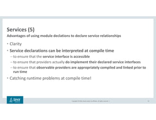 Copyright © 2018, Oracle and/or its affiliates. All rights reserved. |
Services (5)
• Clarity
• Service declarations can be interpreted at compile time
– to ensure that the service interface is accessible
– to ensure that providers actually do implement their declared service interfaces
– to ensure that observable providers are appropriately compiled and linked prior to
run time
• Catching runtime problems at compile time!
42
Advantages of using module declations to declare service relationships
 