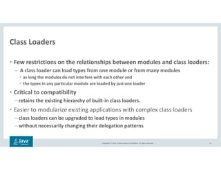 Copyright © 2018, Oracle and/or its affiliates. All rights reserved. |
Class Loaders
• Few restrictions on the relationships between modules and class loaders:
– A class loader can load types from one module or from many modules
• as long the modules do not interfere with each other and
• the types in any particular module are loaded by just one loader
• Critical to compatibility
– retains the existing hierarchy of built-in class loaders.
• Easier to modularize existing applications with complex class loaders
– class loaders can be upgraded to load types in modules
– without necessarily changing their delegation patterns
43
 