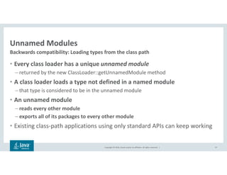 Copyright © 2018, Oracle and/or its affiliates. All rights reserved. |
Unnamed Modules
• Every class loader has a unique unnamed module
– returned by the new ClassLoader::getUnnamedModule method
• A class loader loads a type not defined in a named module
– that type is considered to be in the unnamed module
• An unnamed module
– reads every other module
– exports all of its packages to every other module
• Existing class-path applications using only standard APIs can keep working
47
Backwards compatibility: Loading types from the class path
 