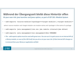 Copyright © 2018, Oracle and/or its affiliates. All rights reserved. |
Während der Übergangszeit bleibt diese Hintertür offen
At your own risk: java launcher and javac option, as part of JEP 261: Module System
48
• --add-exports <source-module>/<package>=<target-module>(,<target-module>)*
where <source-module> and <target-module> are module names and <package> is the name of a package
• --add-exports java.management/com.sun.jmx.remote.internal=jmx.wbtest
• --add-exports java.management/sun.management=ALL-UNNAMED
The --add-exports option must be used with great care. You can use it to gain access to an internal API of
a library module, or even of the JDK itself, but you do so at your own risk: If that internal API changes or
is removed then your library or application will fail.
 