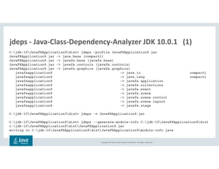Copyright © 2018, Oracle and/or its affiliates. All rights reserved. |
jdeps - Java-Class-Dependency-Analyzer JDK 10.0.1 (1)
C:jdk-10JavaFXApplication9dist> jdeps -profile JavaFXApplication9.jar
JavaFXApplication9.jar -> java.base (compact1)
JavaFXApplication9.jar -> javafx.base (javafx.base)
JavaFXApplication9.jar -> javafx.controls (javafx.controls)
JavaFXApplication9.jar -> javafx.graphics (javafx.graphics)
javafxapplication9 -> java.io compact1
javafxapplication9 -> java.lang compact1
javafxapplication9 -> javafx.application
javafxapplication9 -> javafx.collections
javafxapplication9 -> javafx.event
javafxapplication9 -> javafx.scene
javafxapplication9 -> javafx.scene.control
javafxapplication9 -> javafx.scene.layout
javafxapplication9 -> javafx.stage
C:jdk-10JavaFXApplication3dist> jdeps -v JavaFXApplication9.jar
C:jdk-10JavaFXApplication9dist> jdeps --generate-module-info C:jdk-10JavaFXApplication9dist
c:jdk-10JavaFXApplication9distJavaFXApplication9.jar
writing to C:jdk-10JavaFXApplication9distJavaFXApplication9module-info.java
 