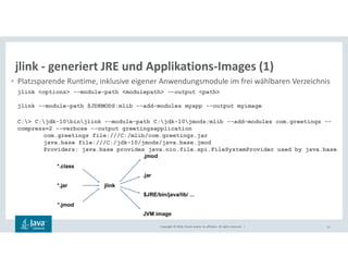 Copyright © 2018, Oracle and/or its affiliates. All rights reserved. | 57
jlink - generiert JRE und Applikations-Images (1)
• Platzsparende Runtime, inklusive eigener Anwendungsmodule im frei wählbaren Verzeichnis
jlink <options> --module-path <modulepath> --output <path>
jlink --module-path $JDKMODS:mlib --add-modules myapp --output myimage
C:> C:jdk-10binjlink --module-path C:jdk-10jmods;mlib --add-modules com.greetings --
compress=2 --verbose --output greetingsapplication
com.greetings file:///C:/mlib/com.greetings.jar
java.base file:///C:/jdk-10/jmods/java.base.jmod
Providers: java.base provides java.nio.file.spi.FileSystemProvider used by java.base
 