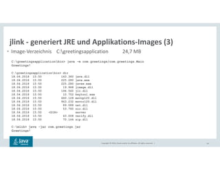 Copyright © 2018, Oracle and/or its affiliates. All rights reserved. | 59
jlink - generiert JRE und Applikations-Images (3)
• Image-Verzeichnis C:greetingsapplication 24,7 MB
C:greetingsapplicationbin> java -m com.greetings/com.greetings.Main
Greetings!
C:greetingsapplicationbin> dir
18.04.2018 15:50 143.360 java.dll
18.04.2018 15:50 225.280 java.exe
18.04.2018 15:50 225.280 javaw.exe
18.04.2018 15:50 19.968 jimage.dll
18.04.2018 15:50 194.560 jli.dll
18.04.2018 15:50 10.752 keytool.exe
18.04.2018 15:50 660.128 msvcp120.dll
18.04.2018 15:50 963.232 msvcr120.dll
18.04.2018 15:50 89.088 net.dll
18.04.2018 15:50 53.760 nio.dll
18.04.2018 15:50 <DIR> server
18.04.2018 15:50 43.008 verify.dll
18.04.2018 15:50 70.144 zip.dll
C:mlib> java -jar com.greetings.jar
Greetings!
 