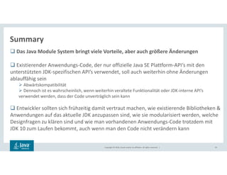 Copyright © 2018, Oracle and/or its affiliates. All rights reserved. |
Summary
65
Das Java Module System bringt viele Vorteile, aber auch größere Änderungen
Existierender Anwendungs-Code, der nur offizielle Java SE Plattform-API‘s mit den
unterstützten JDK-spezifischen API’s verwendet, soll auch weiterhin ohne Änderungen
ablauffähig sein
Abwärtskompatibilität
Dennoch ist es wahrscheinlich, wenn weiterhin veraltete Funktionalität oder JDK-interne API’s
verwendet werden, dass der Code unverträglich sein kann
Entwickler sollten sich frühzeitig damit vertraut machen, wie existierende Bibliotheken &
Anwendungen auf das aktuelle JDK anzupassen sind, wie sie modularisiert werden, welche
Designfragen zu klären sind und wie man vorhandenen Anwendungs-Code trotzdem mit
JDK 10 zum Laufen bekommt, auch wenn man den Code nicht verändern kann
 