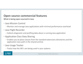 Copyright © 2018, Oracle and/or its affiliates. All rights reserved. |
Open source commercial features
What is being open-sourced in Java
8
• Java Mission Control
– Monitor and manage Java applications with minimal performance overhead
• Java Flight Recorder
– Collects diagnostic and profiling data about a running Java application
• Application Class Data Sharing
– Enables you to place classes from the standard extensions directories and the
application class path in the shared archive
• Java Usage Tracker
– Tracks how the JRE‘s are being used in your systems
 