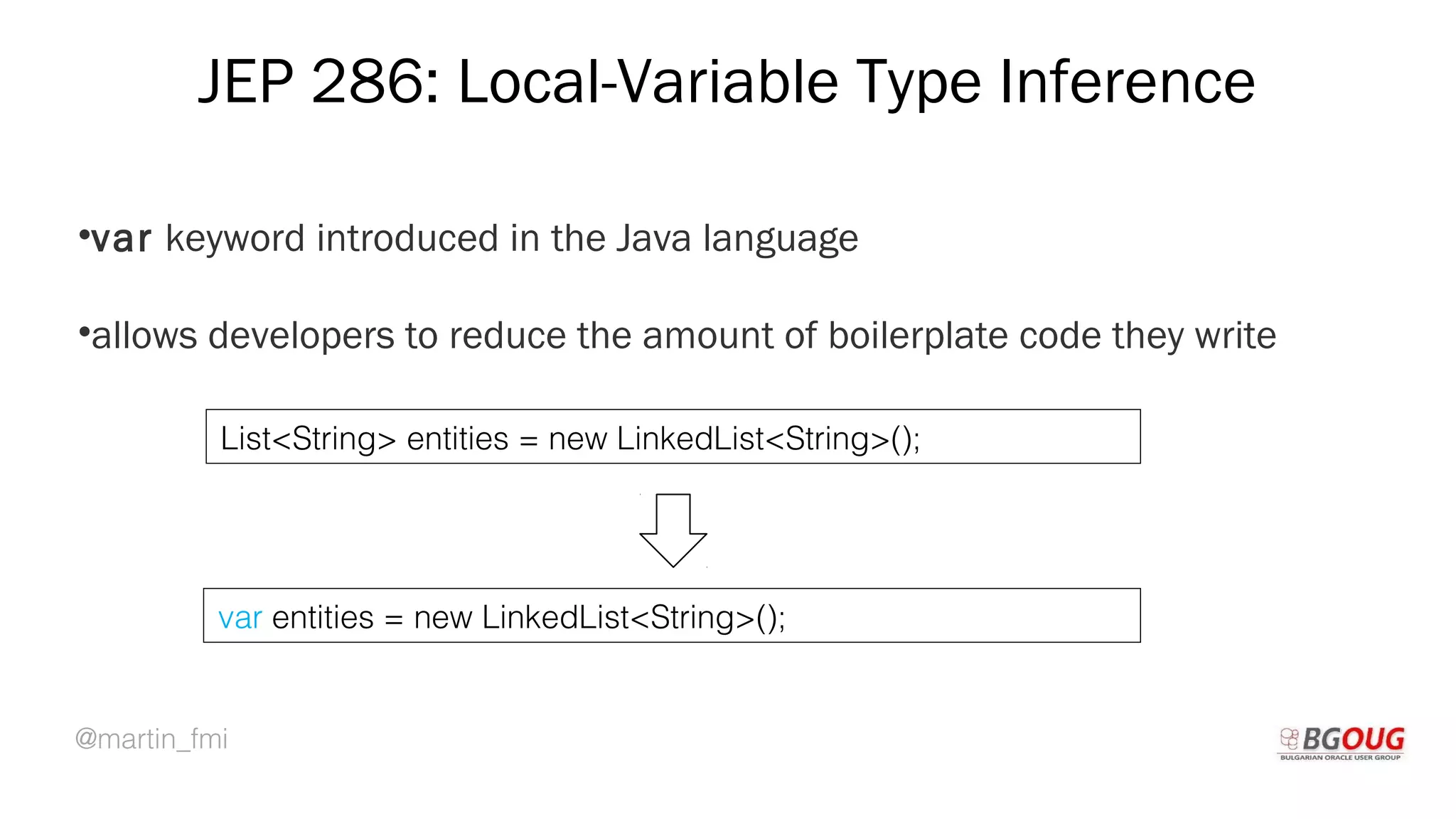 @martin_fmi
JEP 286: Local-Variable Type Inference
•var keyword introduced in the Java language
•allows developers to reduce the amount of boilerplate code they write
Martin Toshev Prague, 19-20 October 2017
List<String> entities = new LinkedList<String>();
var entities = new LinkedList<String>();
 