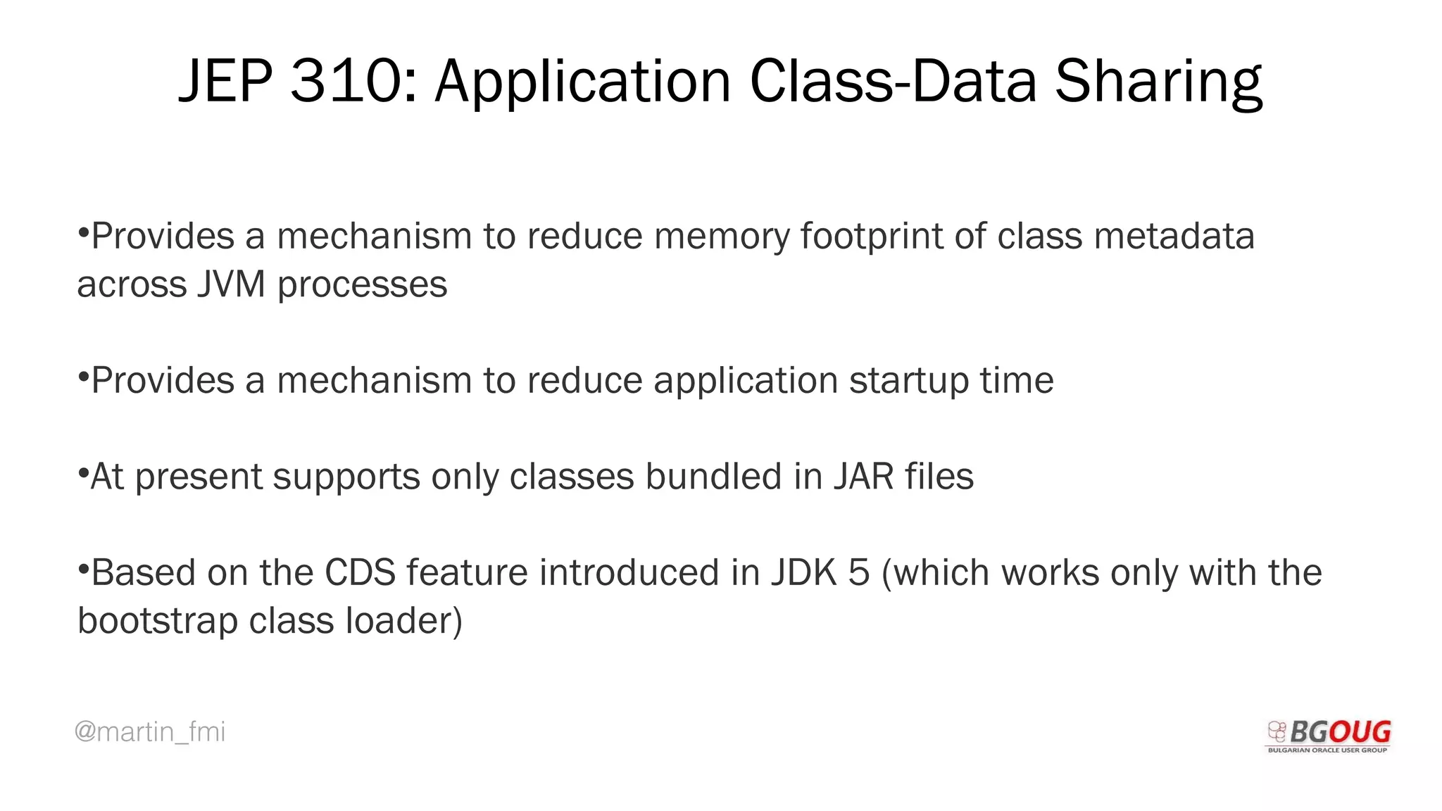 @martin_fmi
JEP 310: Application Class-Data Sharing
•Provides a mechanism to reduce memory footprint of class metadata
across JVM processes
•Provides a mechanism to reduce application startup time
•At present supports only classes bundled in JAR files
•Based on the CDS feature introduced in JDK 5 (which works only with the
bootstrap class loader)
Martin Toshev Prague, 19-20 October 2017
 