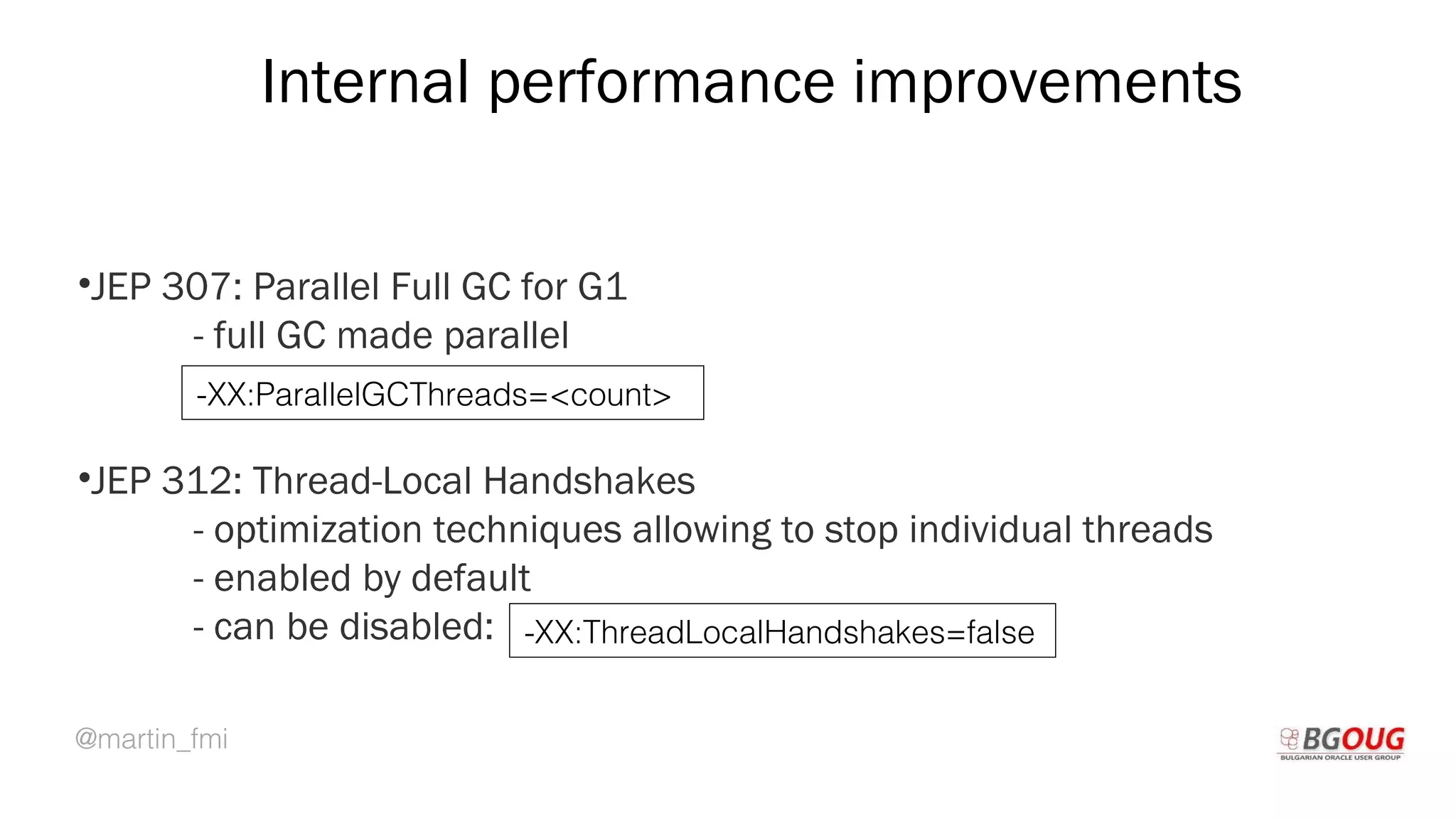 @martin_fmi
Internal performance improvements
•JEP 307: Parallel Full GC for G1
- full GC made parallel
•JEP 312: Thread-Local Handshakes
- optimization techniques allowing to stop individual threads
- enabled by default
- can be disabled:
Martin Toshev Prague, 19-20 October 2017
-XX:ParallelGCThreads=<count>
-XX:ThreadLocalHandshakes=false
 