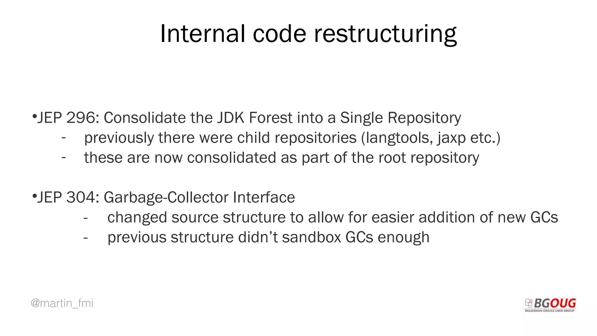 @martin_fmi
Internal code restructuring
•JEP 296: Consolidate the JDK Forest into a Single Repository
- previously there were child repositories (langtools, jaxp etc.)
- these are now consolidated as part of the root repository
•JEP 304: Garbage-Collector Interface
- changed source structure to allow for easier addition of new GCs
- previous structure didn’t sandbox GCs enough
Martin Toshev Prague, 19-20 October 2017
 