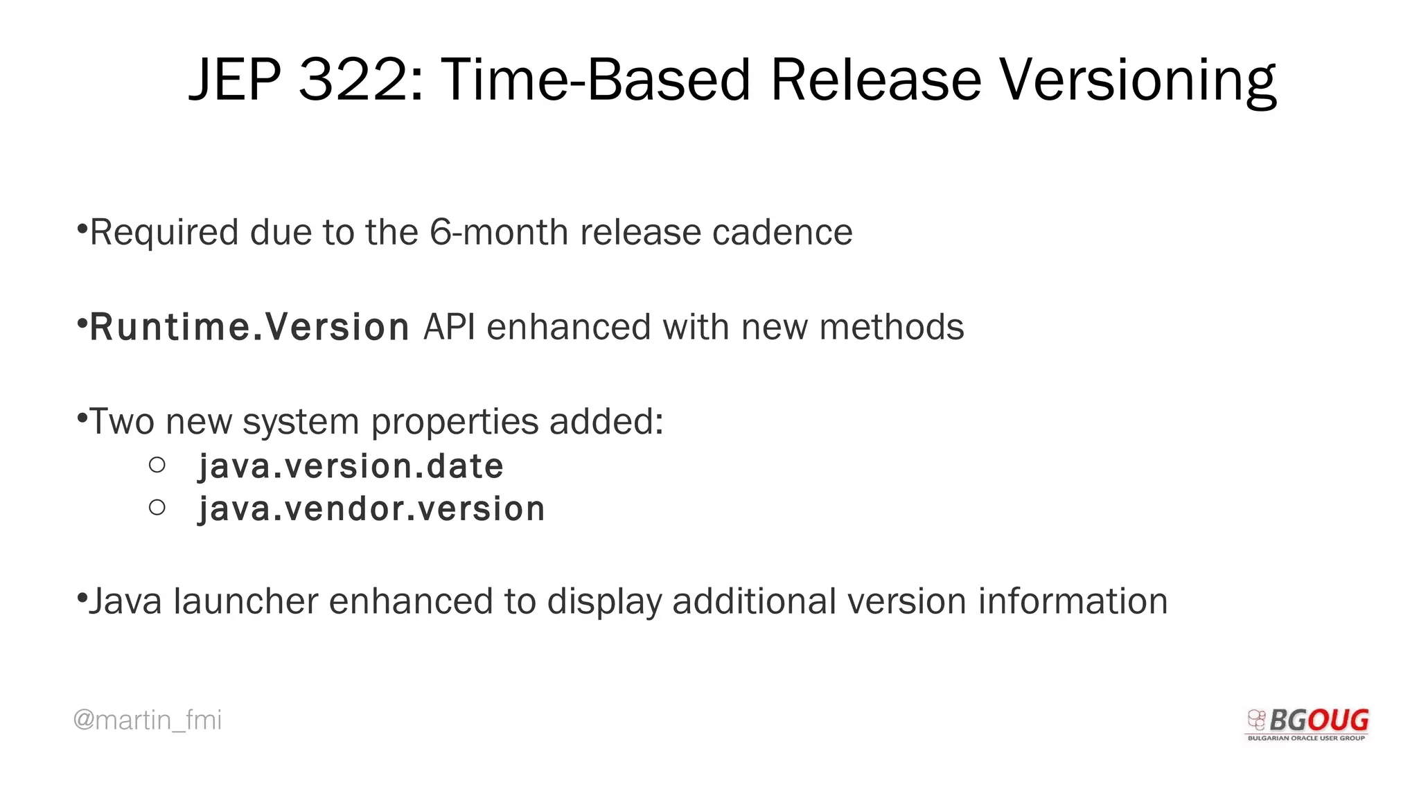 @martin_fmi
JEP 322: Time-Based Release Versioning
•Required due to the 6-month release cadence
•Runtime.Version API enhanced with new methods
•Two new system properties added:
o java.version.date
o java.vendor.version
•Java launcher enhanced to display additional version information
Martin Toshev Prague, 19-20 October 2017
 