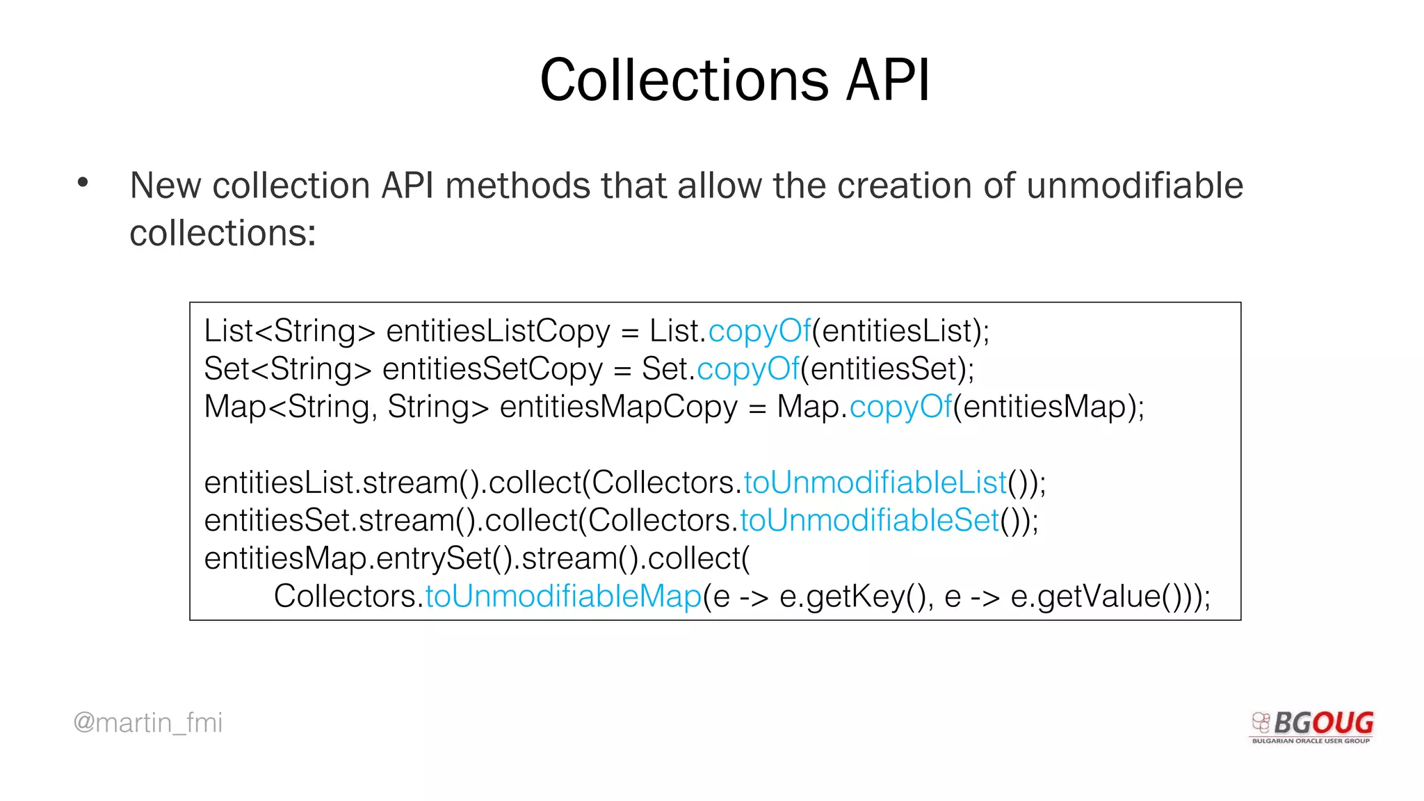 @martin_fmi
Collections API
• New collection API methods that allow the creation of unmodifiable
collections:
Martin Toshev Prague, 19-20 October 2017
List<String> entitiesListCopy = List.copyOf(entitiesList);
Set<String> entitiesSetCopy = Set.copyOf(entitiesSet);
Map<String, String> entitiesMapCopy = Map.copyOf(entitiesMap);
entitiesList.stream().collect(Collectors.toUnmodifiableList());
entitiesSet.stream().collect(Collectors.toUnmodifiableSet());
entitiesMap.entrySet().stream().collect(
Collectors.toUnmodifiableMap(e -> e.getKey(), e -> e.getValue()));
 