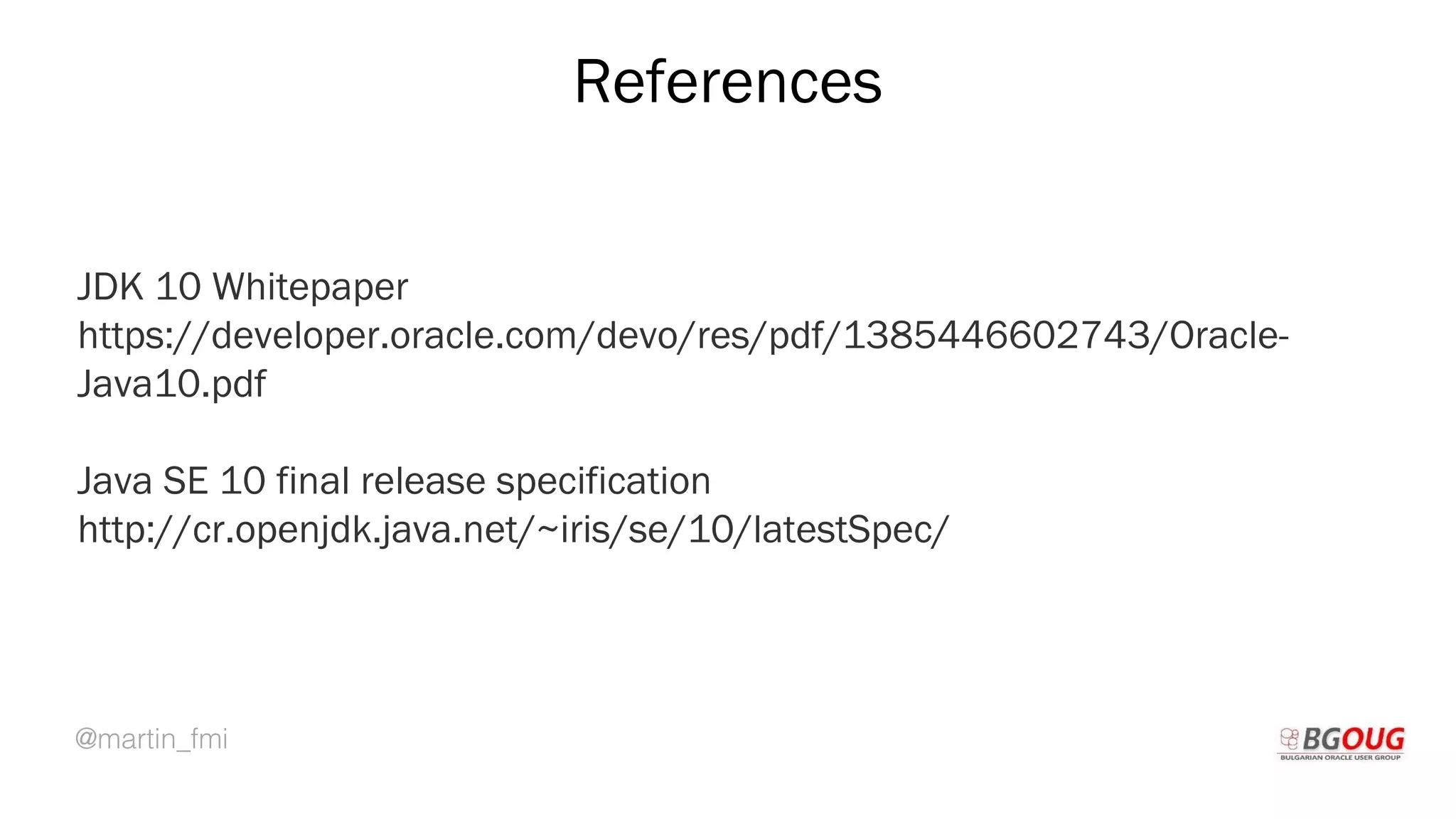 @martin_fmi
References
JDK 10 Whitepaper
https://developer.oracle.com/devo/res/pdf/1385446602743/Oracle-
Java10.pdf
Java SE 10 final release specification
http://cr.openjdk.java.net/~iris/se/10/latestSpec/
Martin Toshev Prague, 19-20 October 2017
 