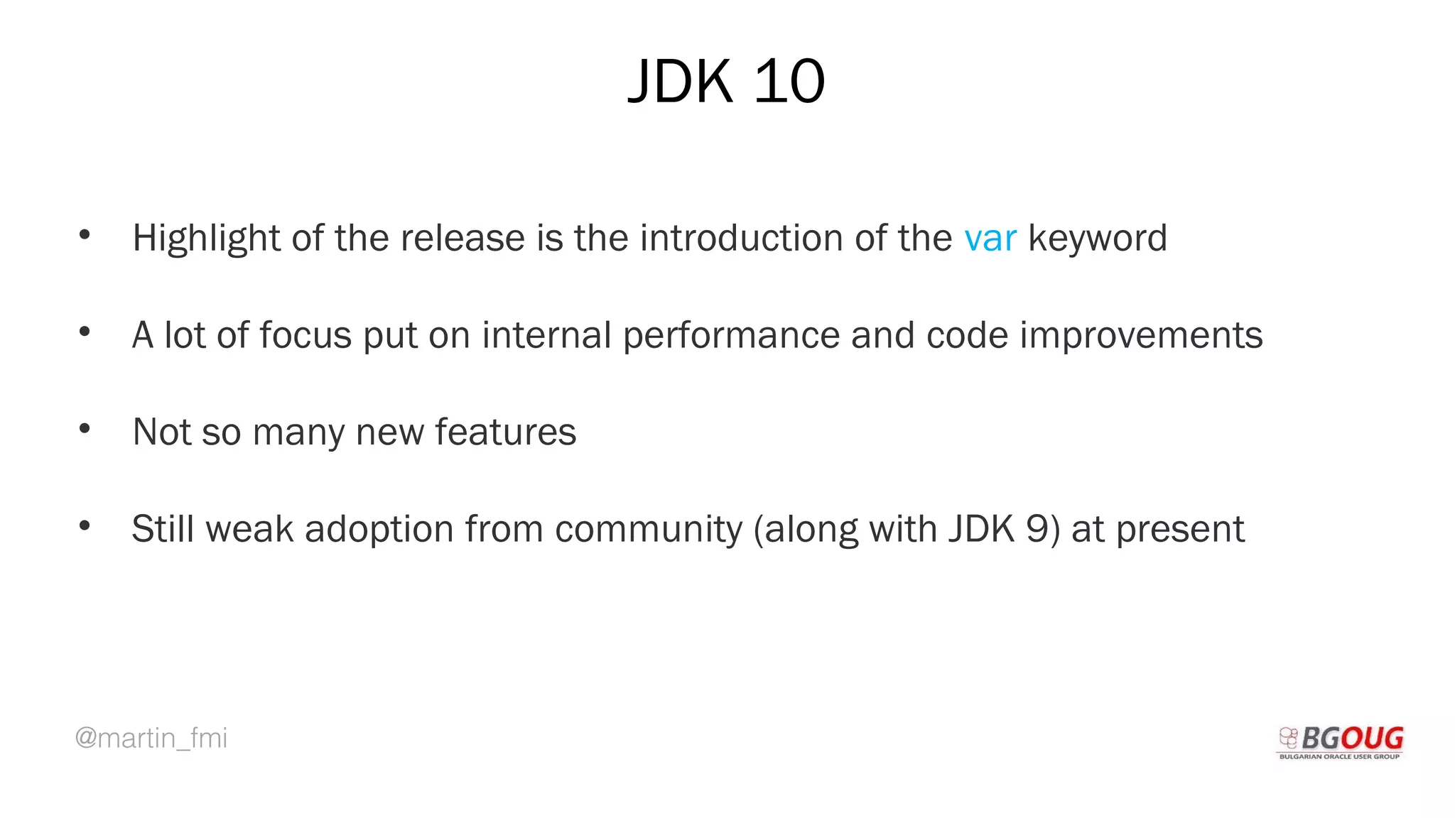 @martin_fmi
JDK 10
• Highlight of the release is the introduction of the var keyword
• A lot of focus put on internal performance and code improvements
• Not so many new features
• Still weak adoption from community (along with JDK 9) at present
Martin Toshev Prague, 19-20 October 2017
 