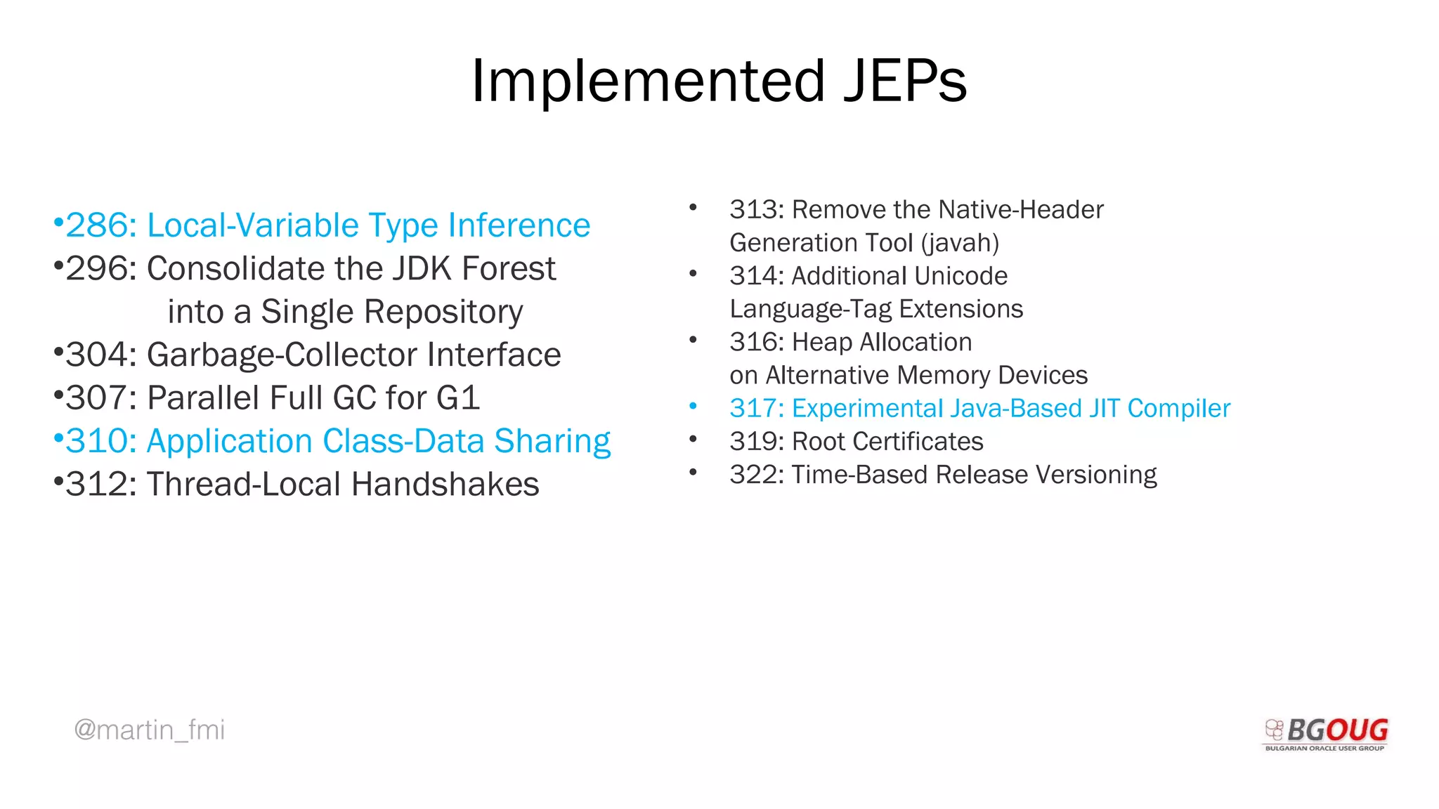 @martin_fmi
Implemented JEPs
•286: Local-Variable Type Inference
•296: Consolidate the JDK Forest
into a Single Repository
•304: Garbage-Collector Interface
•307: Parallel Full GC for G1
•310: Application Class-Data Sharing
•312: Thread-Local Handshakes
Martin Toshev Prague, 19-20 October 2017
• 313: Remove the Native-Header
Generation Tool (javah)
• 314: Additional Unicode
Language-Tag Extensions
• 316: Heap Allocation
on Alternative Memory Devices
• 317: Experimental Java-Based JIT Compiler
• 319: Root Certificates
• 322: Time-Based Release Versioning
 