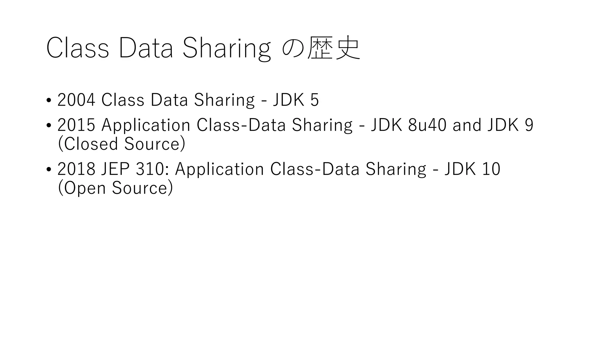 Class Data Sharing の歴史
• 2004 Class Data Sharing - JDK 5
• 2015 Application Class-Data Sharing - JDK 8u40 and JDK 9
(Closed Source)
• 2018 JEP 310: Application Class-Data Sharing - JDK 10
(Open Source)
 