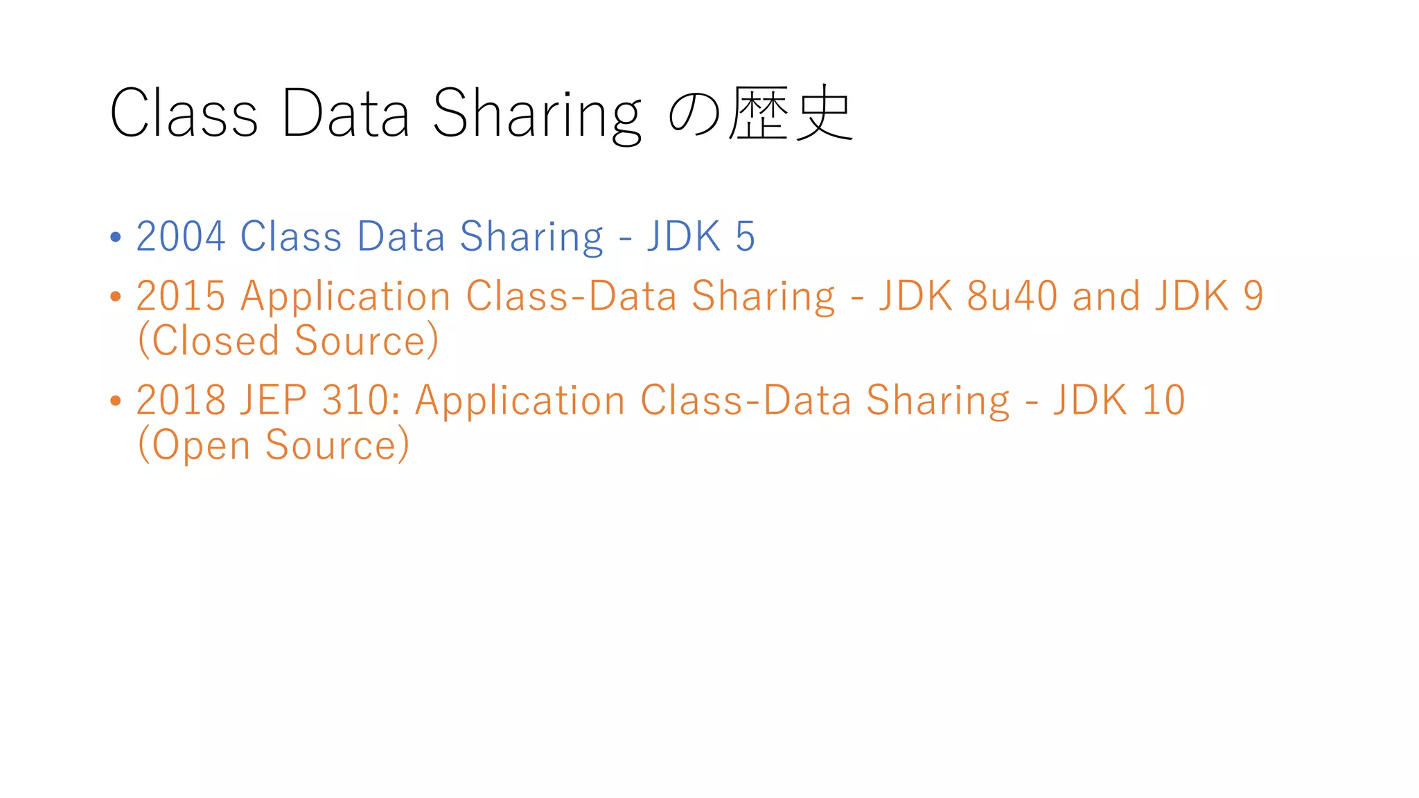 Class Data Sharing の歴史
• 2004 Class Data Sharing - JDK 5
• 2015 Application Class-Data Sharing - JDK 8u40 and JDK 9
(Closed Source)
• 2018 JEP 310: Application Class-Data Sharing - JDK 10
(Open Source)
 