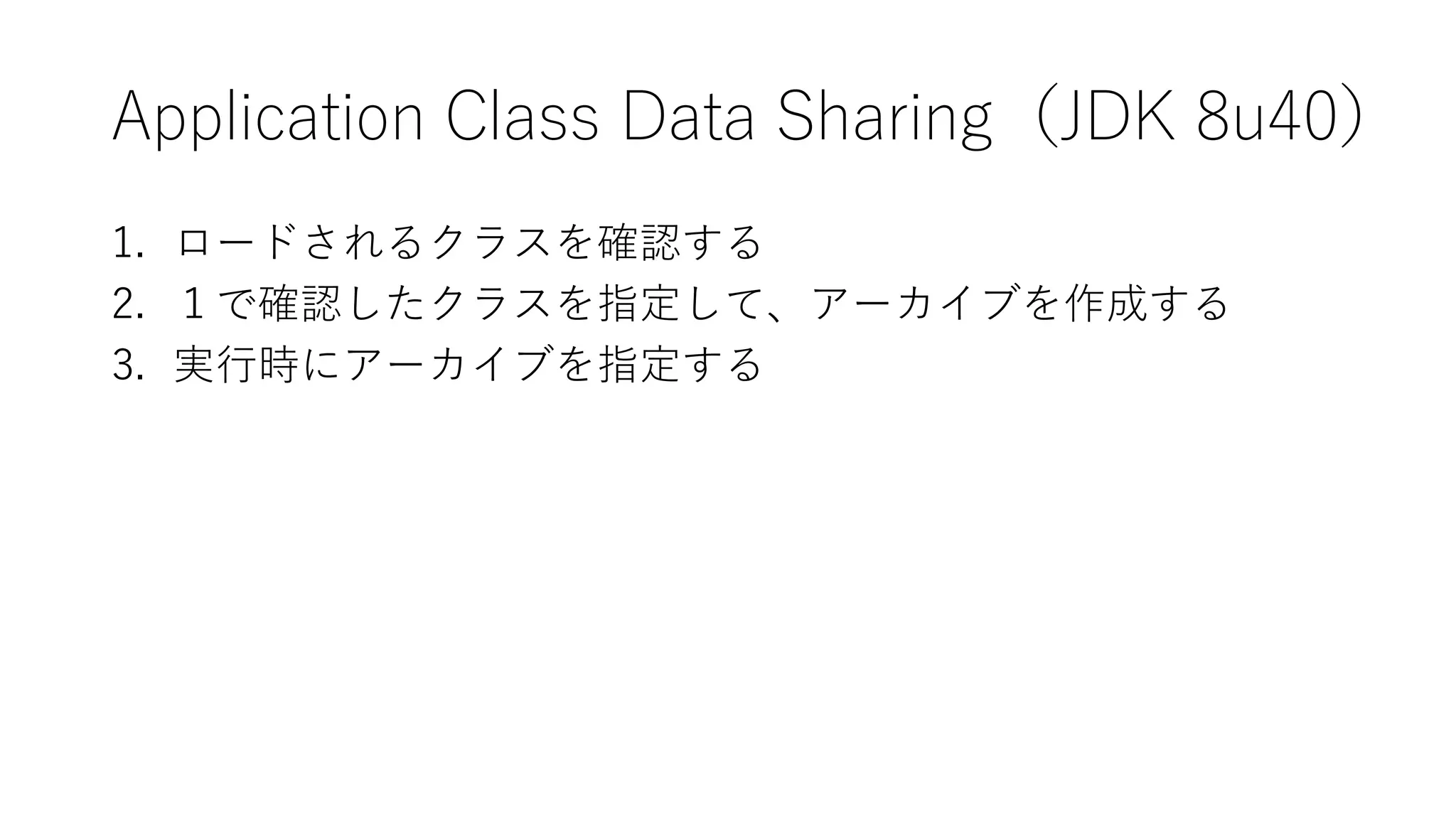 Application Class Data Sharing（JDK 8u40）
1. ロードされるクラスを確認する
2. １で確認したクラスを指定して、アーカイブを作成する
3. 実行時にアーカイブを指定する
 